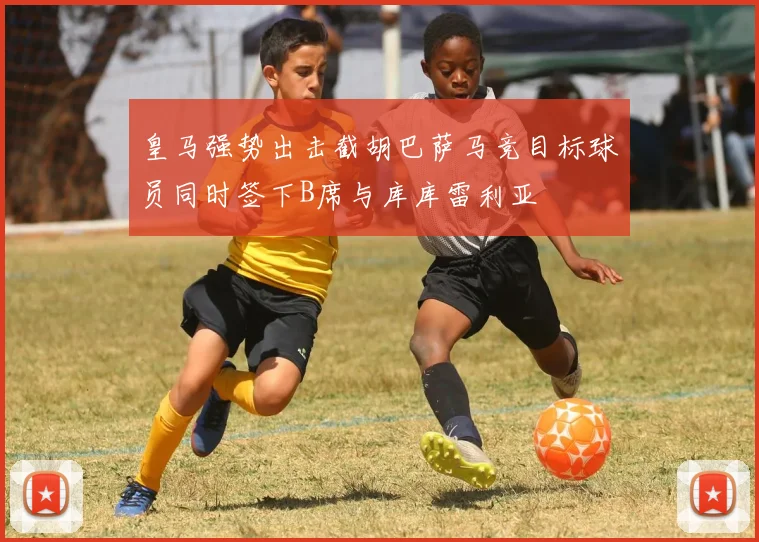 皇马强势出击截胡巴萨马竞目标球员同时签下B席与库库雷利亚