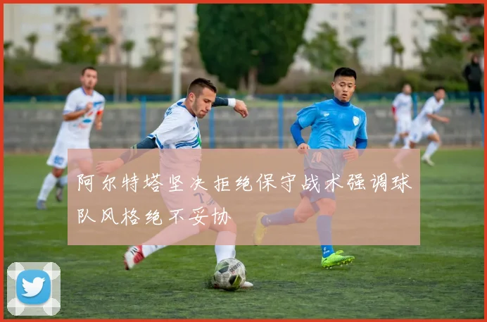 阿尔特塔坚决拒绝保守战术强调球队风格绝不妥协