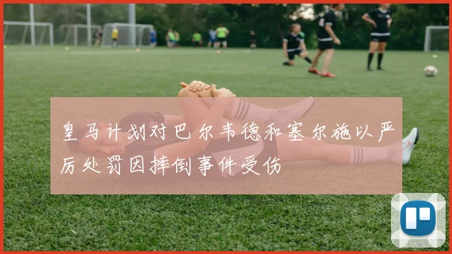 皇马计划对巴尔韦德和塞尔施以严厉处罚因摔倒事件受伤