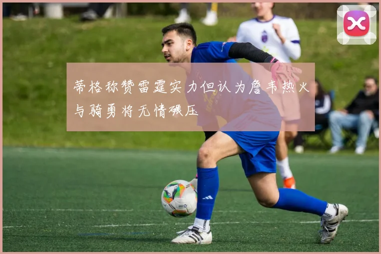 蒂格称赞雷霆实力但认为詹韦热火与骑勇将无情碾压