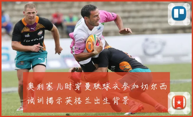 奥利塞儿时穿曼联球衣参加切尔西试训揭示英格兰出生背景