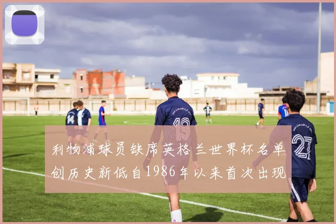 利物浦球员缺席英格兰世界杯名单创历史新低自1986年以来首次出现