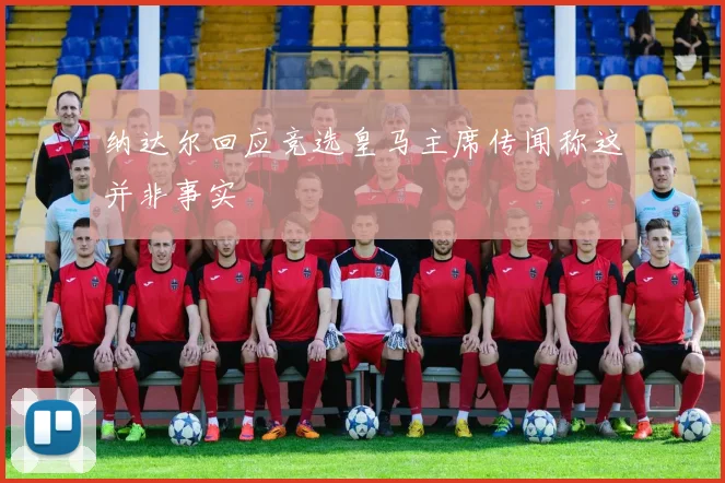 纳达尔回应竞选皇马主席传闻称这并非事实