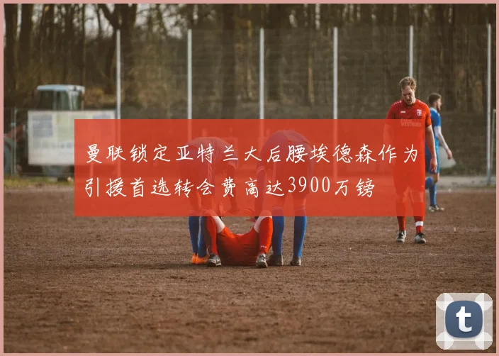 曼联锁定亚特兰大后腰埃德森作为引援首选转会费高达3900万镑