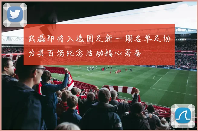武磊即将入选国足新一期名单足协为其百场纪念活动精心筹备