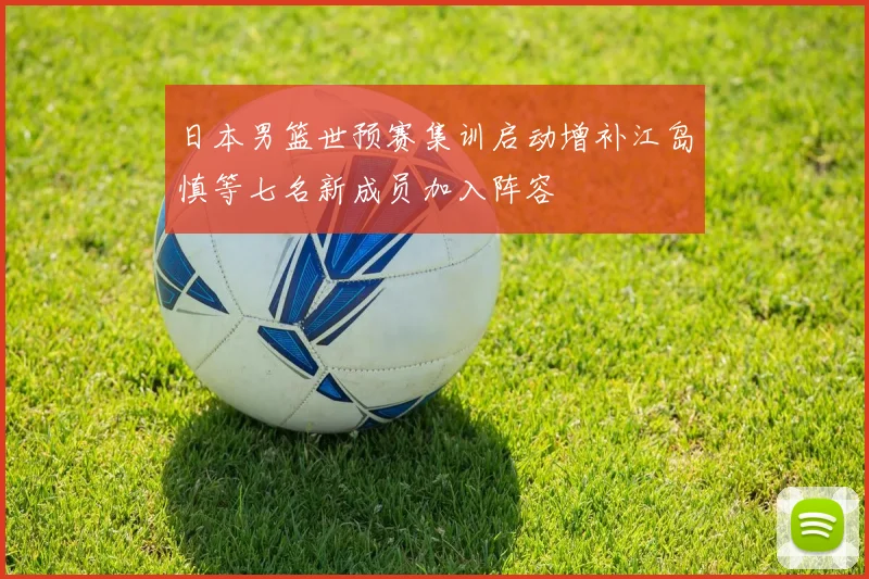 日本男篮世预赛集训启动增补江岛慎等七名新成员加入阵容
