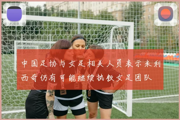 中国足协与女足相关人员表示米利西奇仍有可能继续执教女足团队