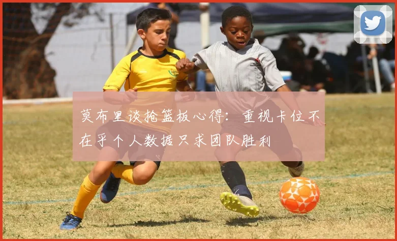 莫布里谈抢篮板心得：重视卡位不在乎个人数据只求团队胜利