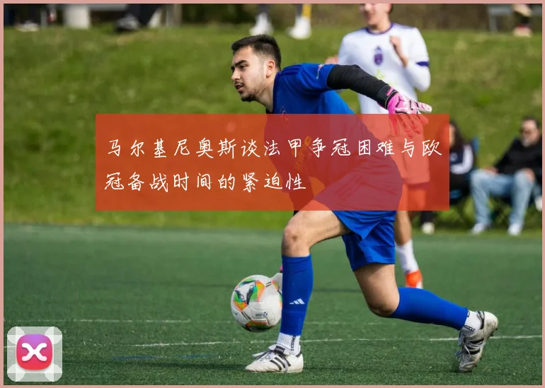 马尔基尼奥斯谈法甲争冠困难与欧冠备战时间的紧迫性